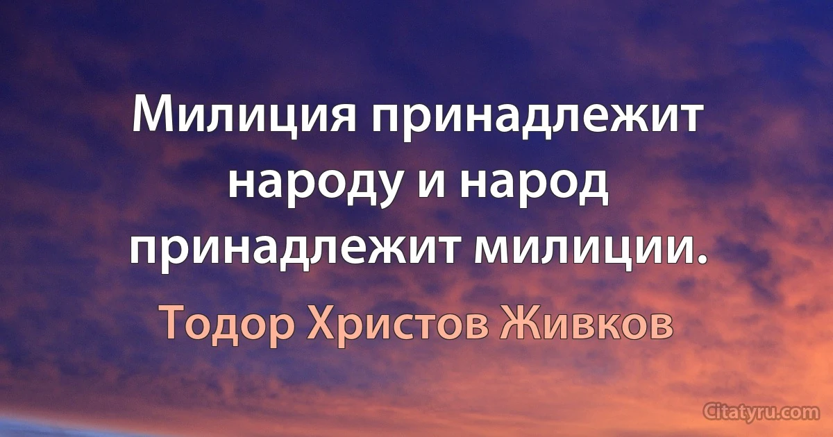 Милиция принадлежит народу и народ принадлежит милиции. (Тодор Христов Живков)