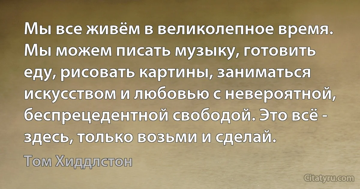 Мы все живём в великолепное время. Мы можем писать музыку, готовить еду, рисовать картины, заниматься искусством и любовью с невероятной, беспрецедентной свободой. Это всё - здесь, только возьми и сделай. (Том Хиддлстон)