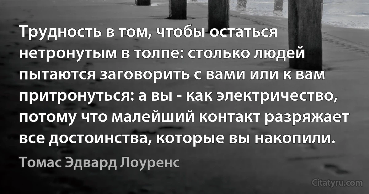 Трудность в том, чтобы остаться нетронутым в толпе: столько людей пытаются заговорить с вами или к вам притронуться: а вы - как электричество, потому что малейший контакт разряжает все достоинства, которые вы накопили. (Томас Эдвард Лоуренс)