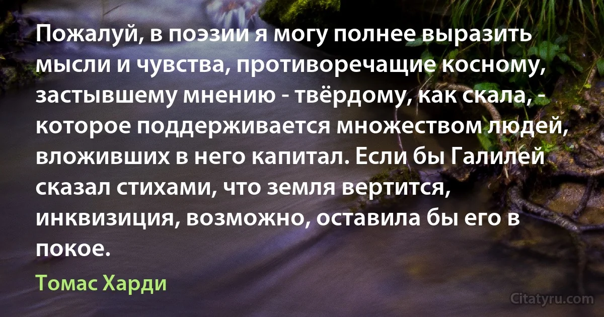 Пожалуй, в поэзии я могу полнее выразить мысли и чувства, противоречащие косному, застывшему мнению - твёрдому, как скала, - которое поддерживается множеством людей, вложивших в него капитал. Если бы Галилей сказал стихами, что земля вертится, инквизиция, возможно, оставила бы его в покое. (Томас Харди)