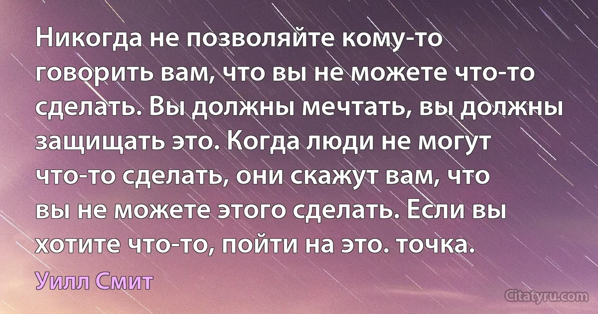 Никогда не позволяйте кому-то говорить вам, что вы не можете что-то сделать. Вы должны мечтать, вы должны защищать это. Когда люди не могут что-то сделать, они скажут вам, что вы не можете этого сделать. Если вы хотите что-то, пойти на это. точка. (Уилл Смит)