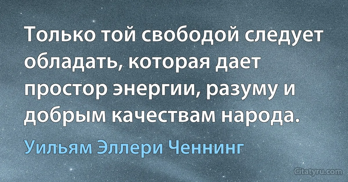 Только той свободой следует обладать, которая дает простор энергии, разуму и добрым качествам народа. (Уильям Эллери Ченнинг)