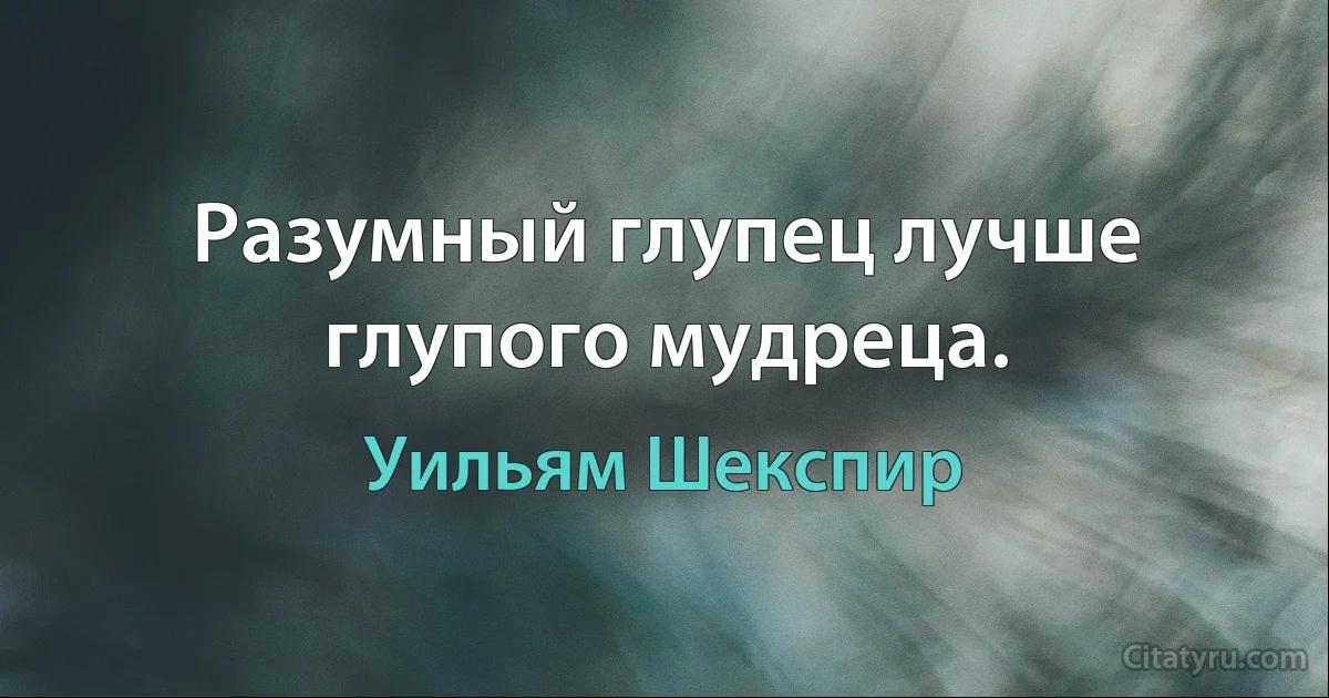 Разумный глупец лучше глупого мудреца. (Уильям Шекспир)