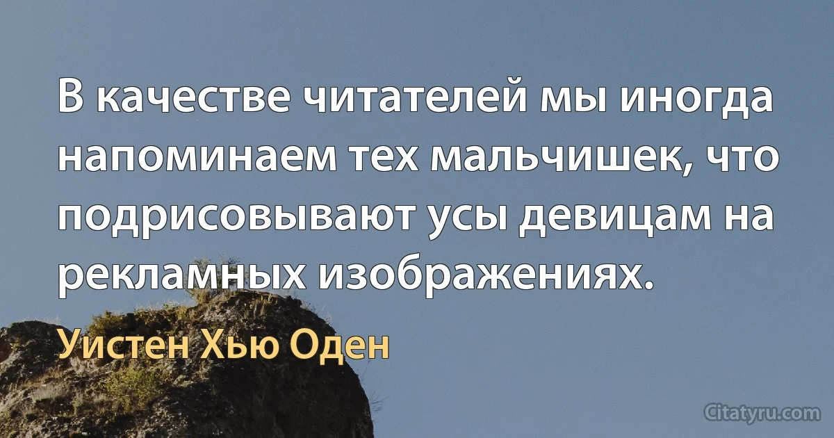 В качестве читателей мы иногда напоминаем тех мальчишек, что подрисовывают усы девицам на рекламных изображениях. (Уистен Хью Оден)