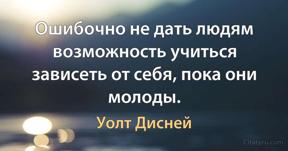 Ошибочно не дать людям возможность учиться зависеть от себя, пока они молоды. (Уолт Дисней)