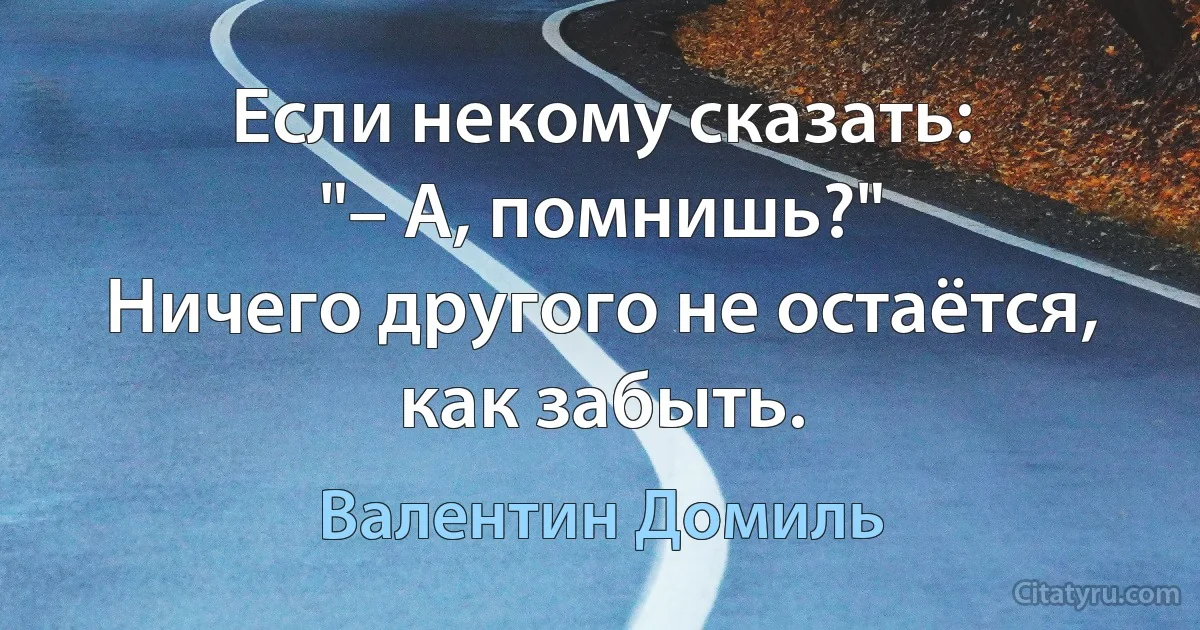 Если некому сказать:
"– А, помнишь?"
Ничего другого не остаётся, как забыть. (Валентин Домиль)