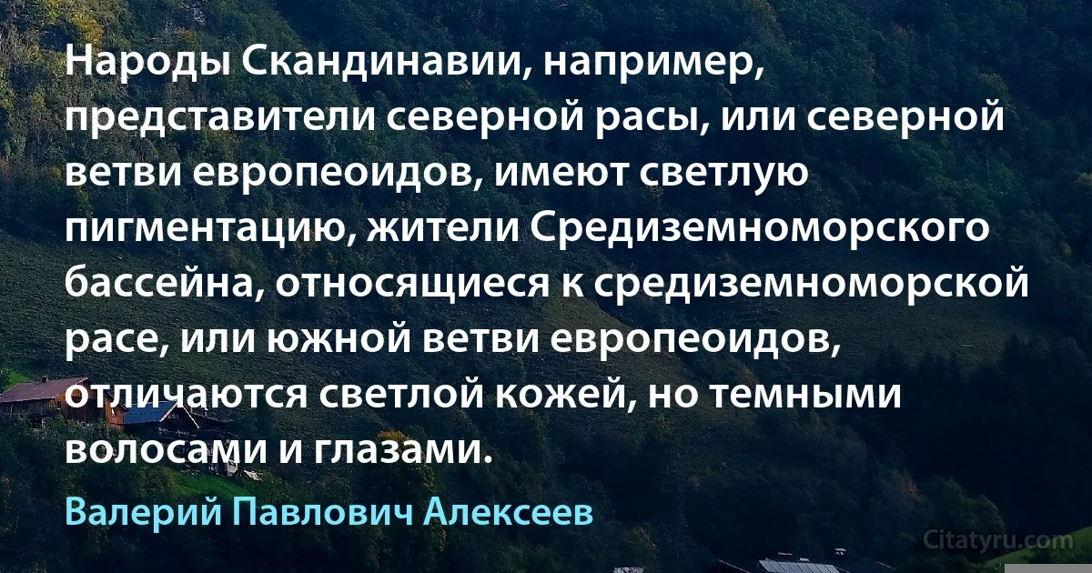 Народы Скандинавии, например, представители северной расы, или северной ветви европеоидов, имеют светлую пигментацию, жители Средиземноморского бассейна, относящиеся к средиземноморской расе, или южной ветви европеоидов, отличаются светлой кожей, но темными волосами и глазами. (Валерий Павлович Алексеев)