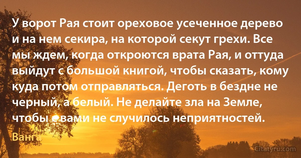 У ворот Рая стоит ореховое усеченное дерево и на нем секира, на которой секут грехи. Все мы ждем, когда откроются врата Рая, и оттуда выйдут с большой книгой, чтобы сказать, кому куда потом отправляться. Деготь в бездне не черный, а белый. Не делайте зла на Земле, чтобы с вами не случилось неприятностей. (Ванга)