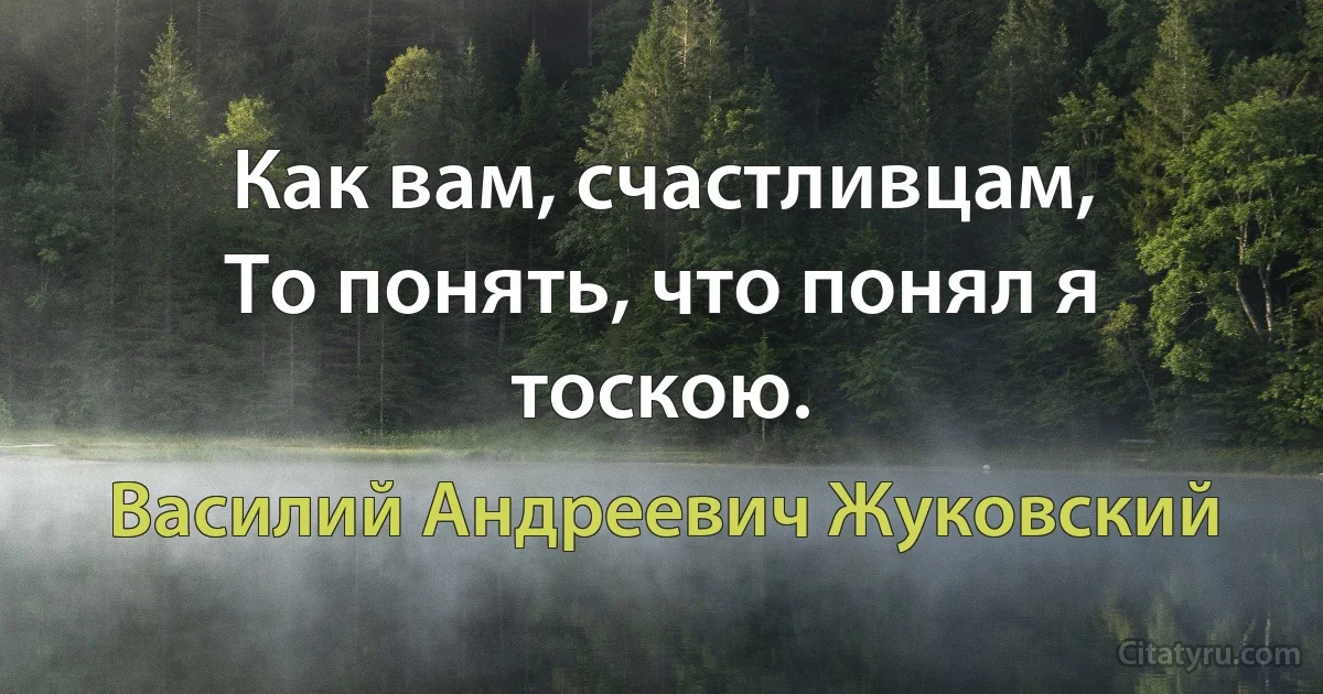 Как вам, счастливцам, 
То понять, что понял я тоскою. (Василий Андреевич Жуковский)