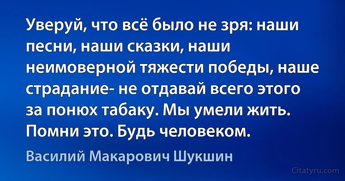 Уверуй, что всё было не зря: наши песни, наши сказки, наши неимоверной тяжести победы, наше страдание- не отдавай всего этого за понюх табаку. Мы умели жить. Помни это. Будь человеком. (Василий Макарович Шукшин)