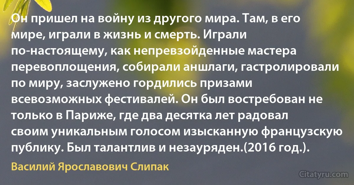 Он пришел на войну из другого мира. Там, в его мире, играли в жизнь и смерть. Играли по-настоящему, как непревзойденные мастера перевоплощения, собирали аншлаги, гастролировали по миру, заслужено гордились призами всевозможных фестивалей. Он был востребован не только в Париже, где два десятка лет радовал своим уникальным голосом изысканную французскую публику. Был талантлив и незауряден.(2016 год.). (Василий Ярославович Слипак)