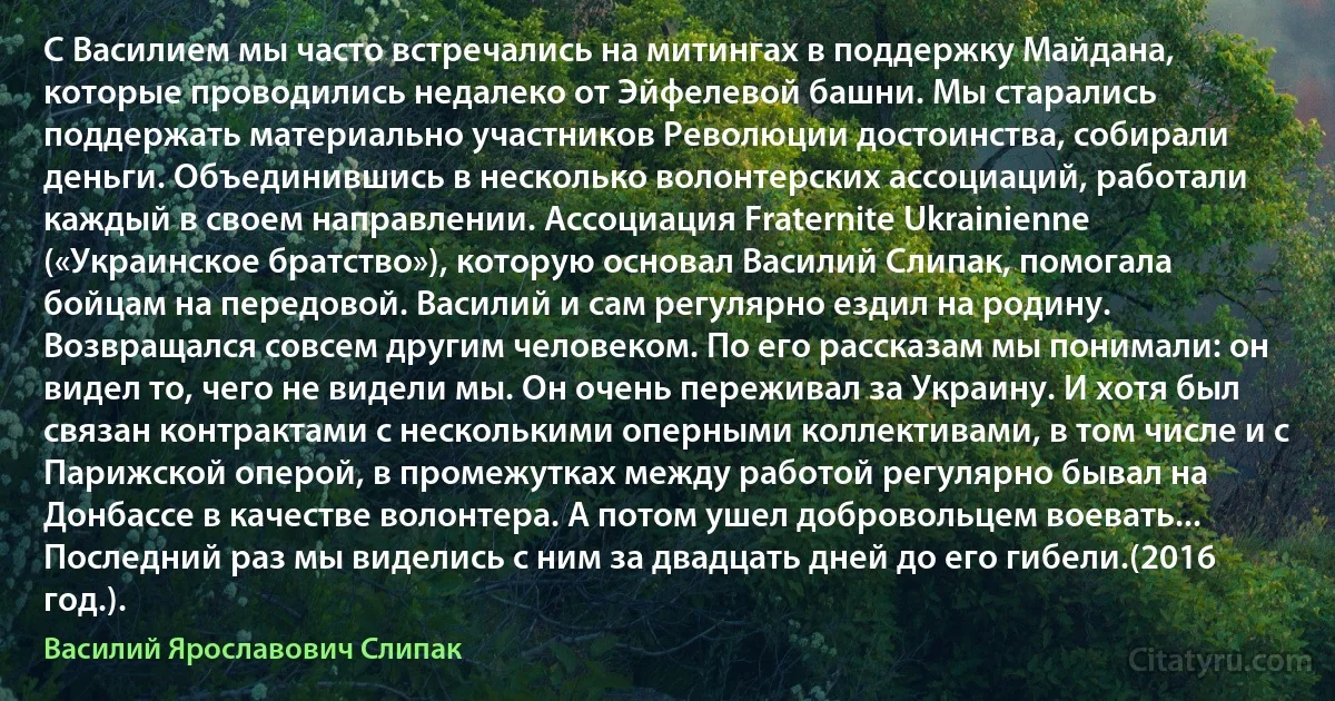 С Василием мы часто встречались на митингах в поддержку Майдана, которые проводились недалеко от Эйфелевой башни. Мы старались поддержать материально участников Революции достоинства, собирали деньги. Объединившись в несколько волонтерских ассоциаций, работали каждый в своем направлении. Ассоциация Fraternite Ukrainienne («Украинское братство»), которую основал Василий Слипак, помогала бойцам на передовой. Василий и сам регулярно ездил на родину. Возвращался совсем другим человеком. По его рассказам мы понимали: он видел то, чего не видели мы. Он очень переживал за Украину. И хотя был связан контрактами с несколькими оперными коллективами, в том числе и с Парижской оперой, в промежутках между работой регулярно бывал на Донбассе в качестве волонтера. А потом ушел добровольцем воевать... Последний раз мы виделись с ним за двадцать дней до его гибели.(2016 год.). (Василий Ярославович Слипак)