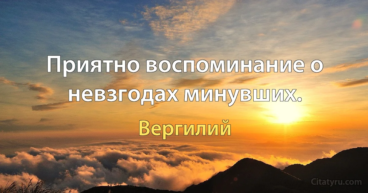 Приятно воспоминание о невзгодах минувших. (Вергилий)