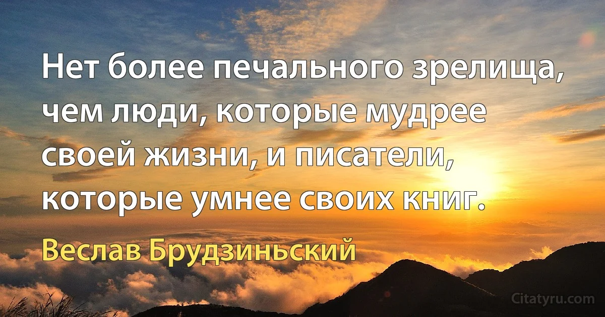 Нет более печального зрелища, чем люди, которые мудрее своей жизни, и писатели, которые умнее своих книг. (Веслав Брудзиньский)