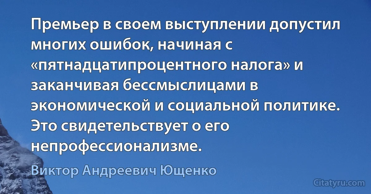 Премьер в своем выступлении допустил многих ошибок, начиная с «пятнадцатипроцентного налога» и заканчивая бессмыслицами в экономической и социальной политике. Это свидетельствует о его непрофессионализме. (Виктор Андреевич Ющенко)