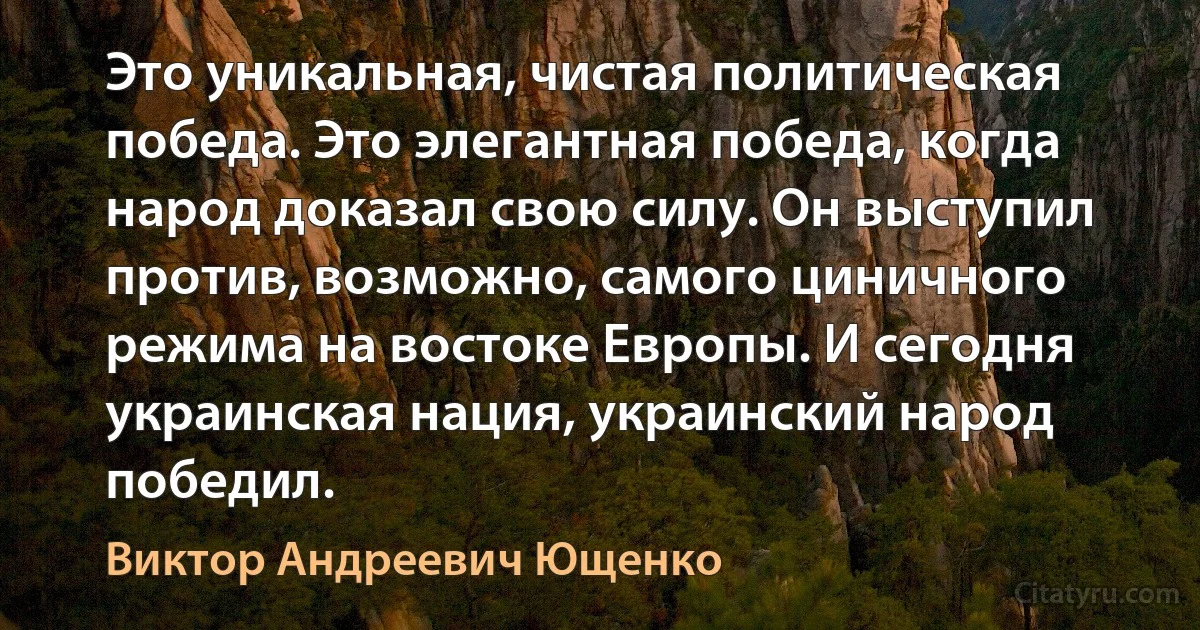 Это уникальная, чистая политическая победа. Это элегантная победа, когда народ доказал свою силу. Он выступил против, возможно, самого циничного режима на востоке Европы. И сегодня украинская нация, украинский народ победил. (Виктор Андреевич Ющенко)