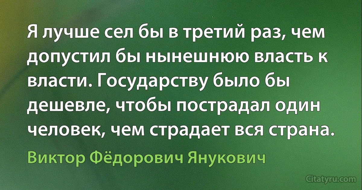 Я лучше сел бы в третий раз, чем допустил бы нынешнюю власть к власти. Государству было бы дешевле, чтобы пострадал один человек, чем страдает вся страна. (Виктор Фёдорович Янукович)