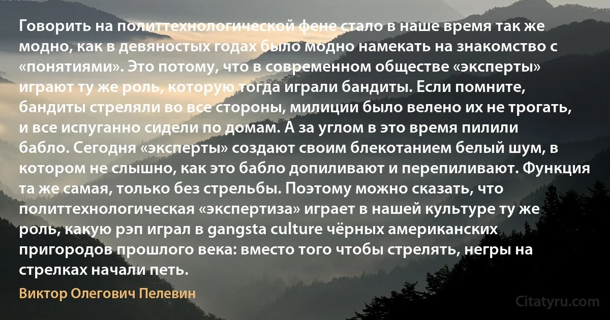 Говорить на политтехнологической фене стало в наше время так же модно, как в девяностых годах было модно намекать на знакомство с «понятиями». Это потому, что в современном обществе «эксперты» играют ту же роль, которую тогда играли бандиты. Если помните, бандиты стреляли во все стороны, милиции было велено их не трогать, и все испуганно сидели по домам. А за углом в это время пилили бабло. Сегодня «эксперты» создают своим блекотанием белый шум, в котором не слышно, как это бабло допиливают и перепиливают. Функция та же самая, только без стрельбы. Поэтому можно сказать, что политтехнологическая «экспертиза» играет в нашей культуре ту же роль, какую рэп играл в gangsta culture чёрных американских пригородов прошлого века: вместо того чтобы стрелять, негры на стрелках начали петь. (Виктор Олегович Пелевин)