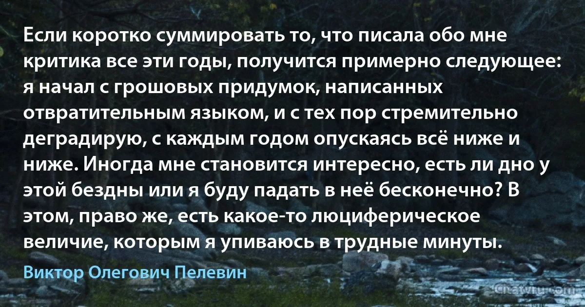 Если коротко суммировать то, что писала обо мне критика все эти годы, получится примерно следующее: я начал с грошовых придумок, написанных отвратительным языком, и с тех пор стремительно деградирую, с каждым годом опускаясь всё ниже и ниже. Иногда мне становится интересно, есть ли дно у этой бездны или я буду падать в неё бесконечно? В этом, право же, есть какое-то люциферическое величие, которым я упиваюсь в трудные минуты. (Виктор Олегович Пелевин)