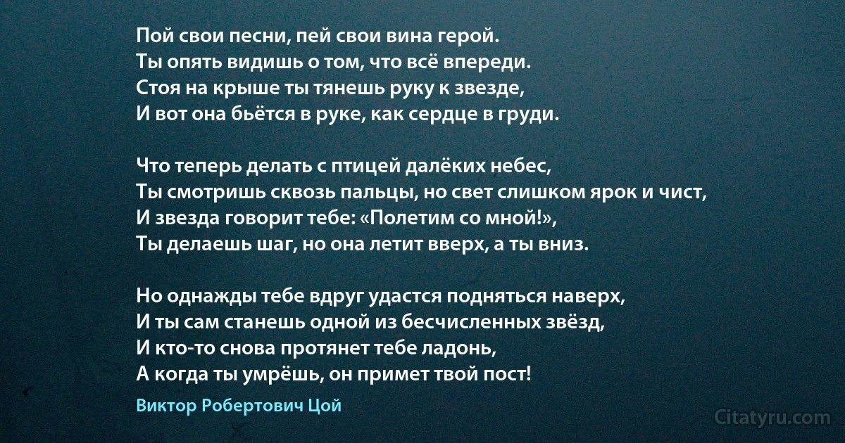 Пой свои песни, пей свои вина герой.
Ты опять видишь о том, что всё впереди.
Стоя на крыше ты тянешь руку к звезде,
И вот она бьётся в руке, как сердце в груди.

Что теперь делать с птицей далёких небес,
Ты смотришь сквозь пальцы, но свет слишком ярок и чист,
И звезда говорит тебе: «Полетим со мной!»,
Ты делаешь шаг, но она летит вверх, а ты вниз.

Но однажды тебе вдруг удастся подняться наверх,
И ты сам станешь одной из бесчисленных звёзд,
И кто-то снова протянет тебе ладонь,
А когда ты умрёшь, он примет твой пост! (Виктор Робертович Цой)