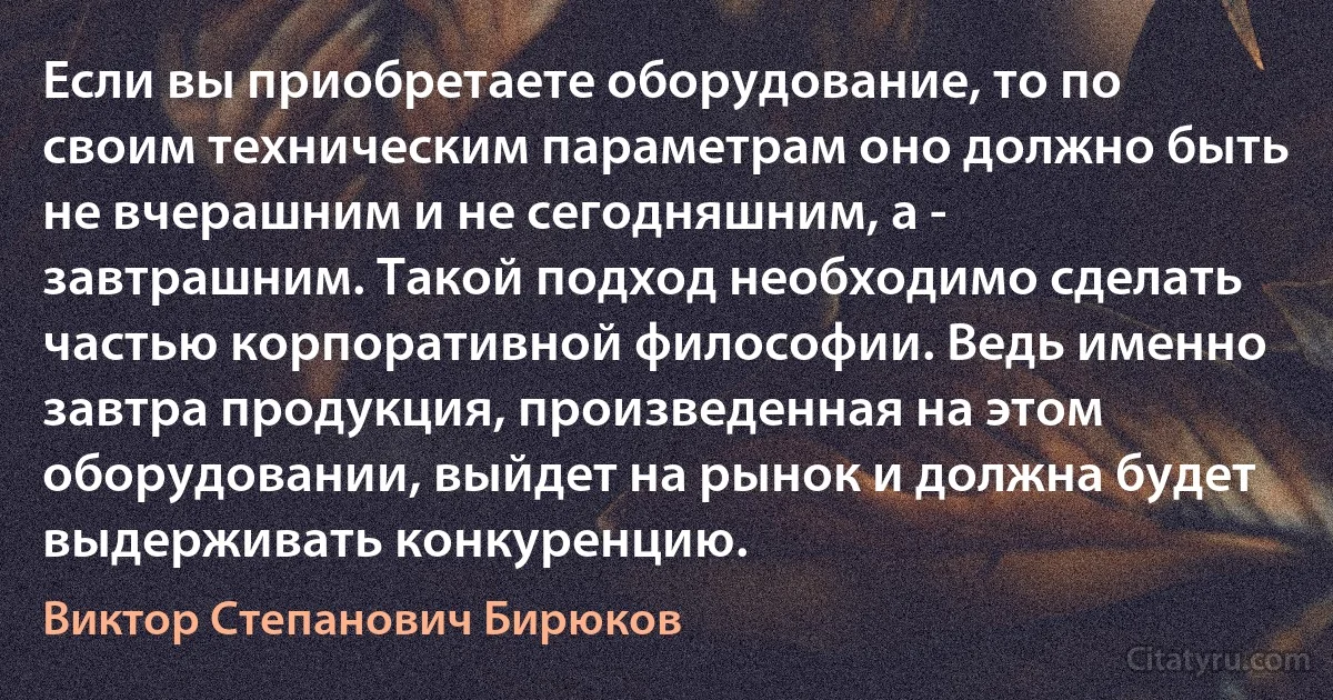 Если вы приобретаете оборудование, то по своим техническим параметрам оно должно быть не вчерашним и не сегодняшним, а - завтрашним. Такой подход необходимо сделать частью корпоративной философии. Ведь именно завтра продукция, произведенная на этом оборудовании, выйдет на рынок и должна будет выдерживать конкуренцию. (Виктор Степанович Бирюков)