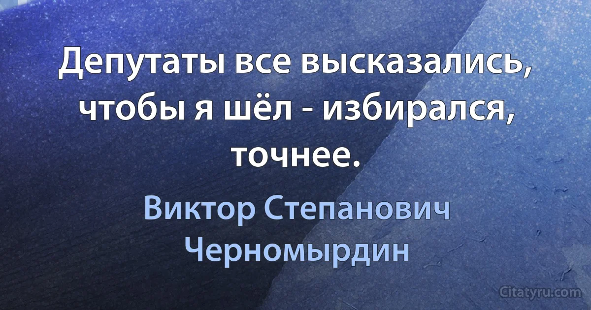 Депутаты все высказались, чтобы я шёл - избирался, точнее. (Виктор Степанович Черномырдин)