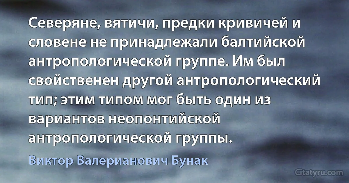 Северяне, вятичи, предки кривичей и словене не принадлежали балтийской антропологической группе. Им был свойственен другой антропологический тип; этим типом мог быть один из вариантов неопонтийской антропологической группы. (Виктор Валерианович Бунак)