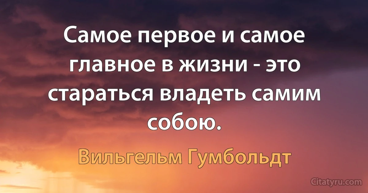 Самое первое и самое главное в жизни - это стараться владеть самим собою. (Вильгельм Гумбольдт)