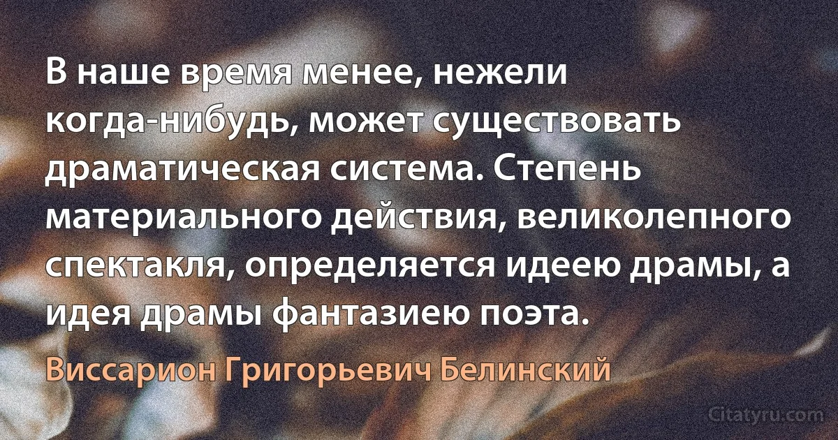 В наше время менее, нежели когда-нибудь, может существовать драматическая система. Степень материального действия, великолепного спектакля, определяется идеею драмы, а идея драмы фантазиею поэта. (Виссарион Григорьевич Белинский)