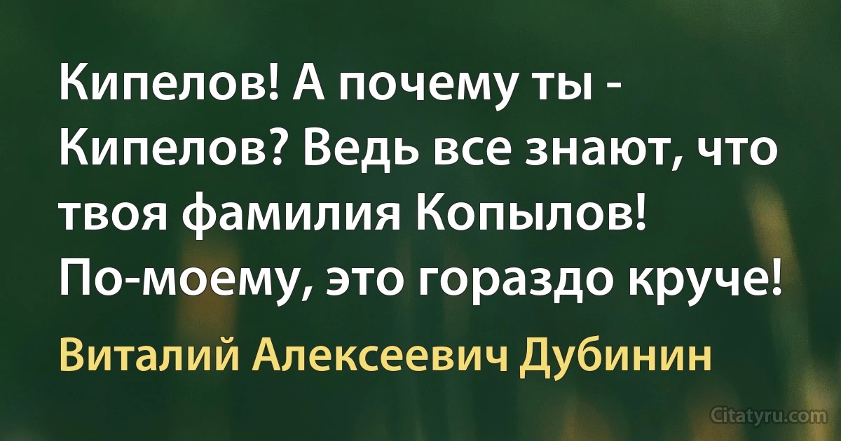 Кипелов! А почему ты - Кипелов? Ведь все знают, что твоя фамилия Копылов! По-моему, это гораздо круче! (Виталий Алексеевич Дубинин)