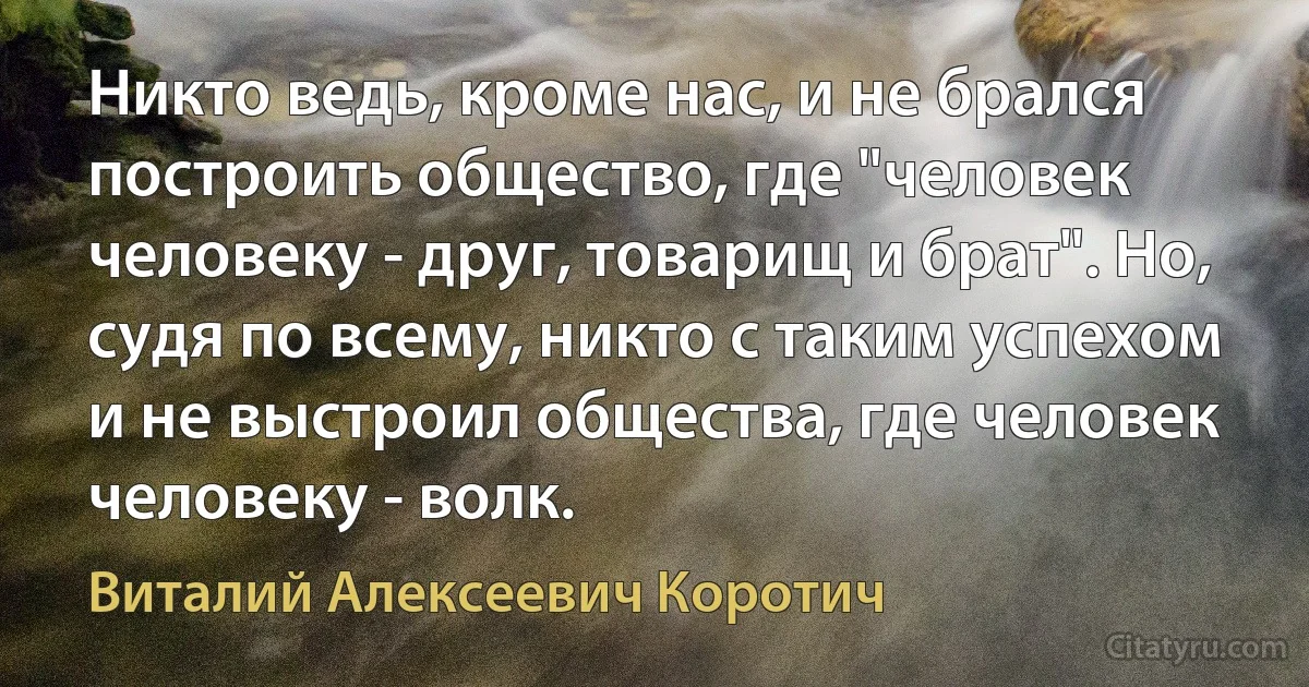 Никто ведь, кроме нас, и не брался построить общество, где "человек человеку - друг, товарищ и брат". Но, судя по всему, никто с таким успехом и не выстроил общества, где человек человеку - волк. (Виталий Алексеевич Коротич)