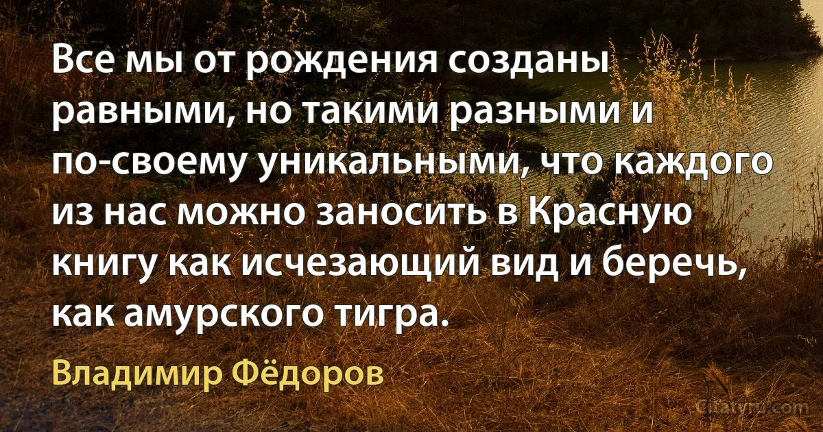 Все мы от рождения созданы равными, но такими разными и по-своему уникальными, что каждого из нас можно заносить в Красную книгу как исчезающий вид и беречь, как амурского тигра. (Владимир Фёдоров)