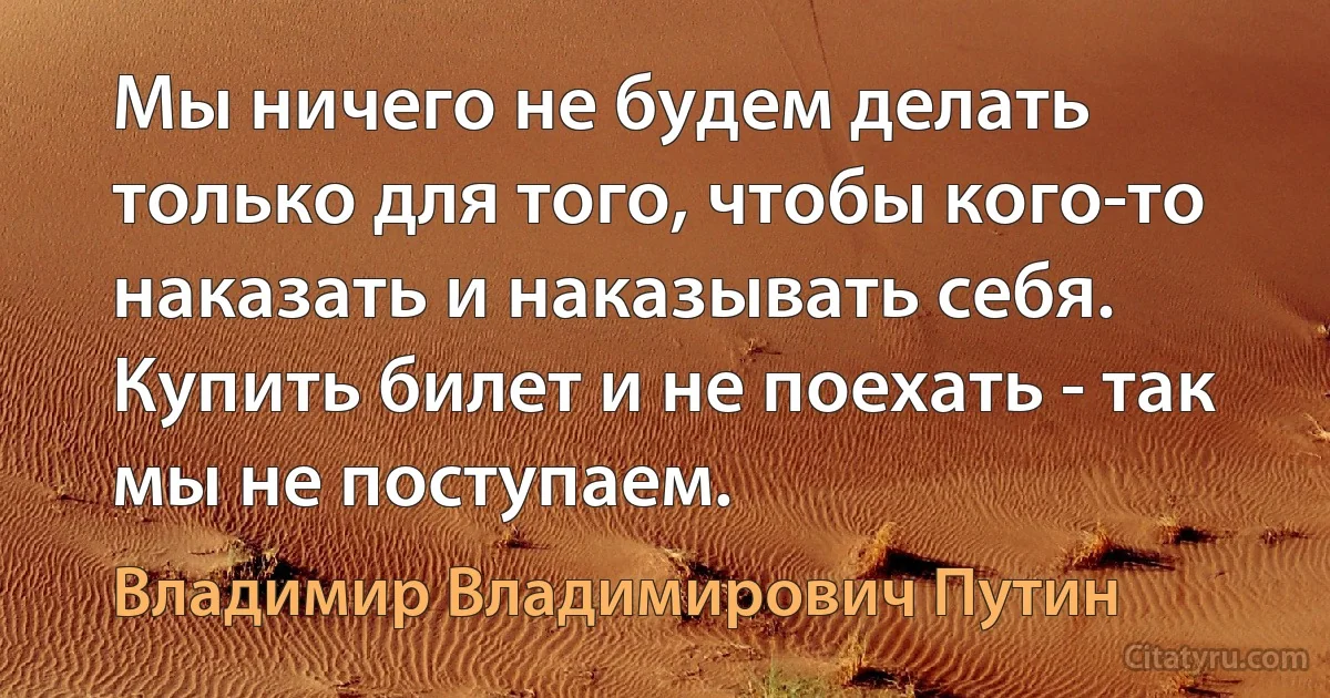 Мы ничего не будем делать только для того, чтобы кого-то наказать и наказывать себя. Купить билет и не поехать - так мы не поступаем. (Владимир Владимирович Путин)