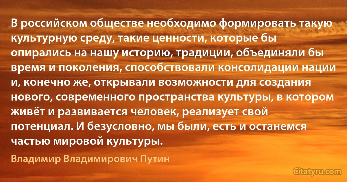 В российском обществе необходимо формировать такую культурную среду, такие ценности, которые бы опирались на нашу историю, традиции, объединяли бы время и поколения, способствовали консолидации нации и, конечно же, открывали возможности для создания нового, современного пространства культуры, в котором живёт и развивается человек, реализует свой потенциал. И безусловно, мы были, есть и останемся частью мировой культуры. (Владимир Владимирович Путин)