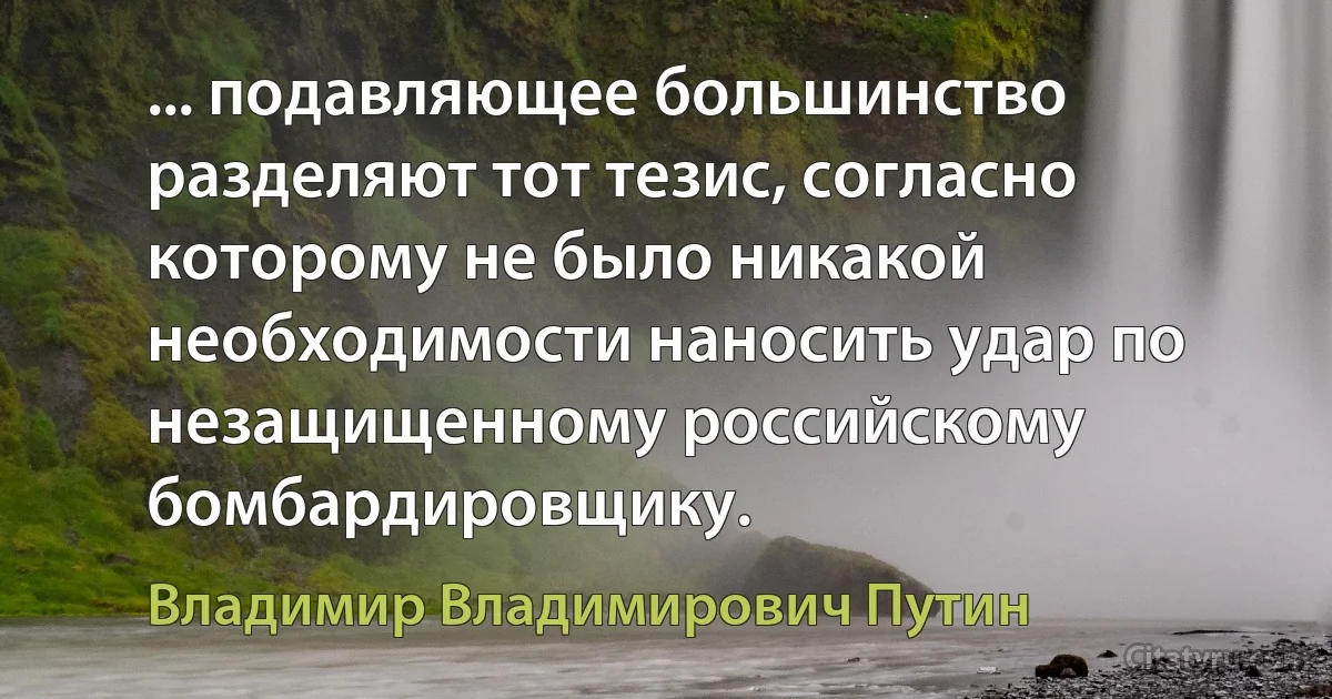 ... подавляющее большинство разделяют тот тезис, согласно которому не было никакой необходимости наносить удар по незащищенному российскому бомбардировщику. (Владимир Владимирович Путин)