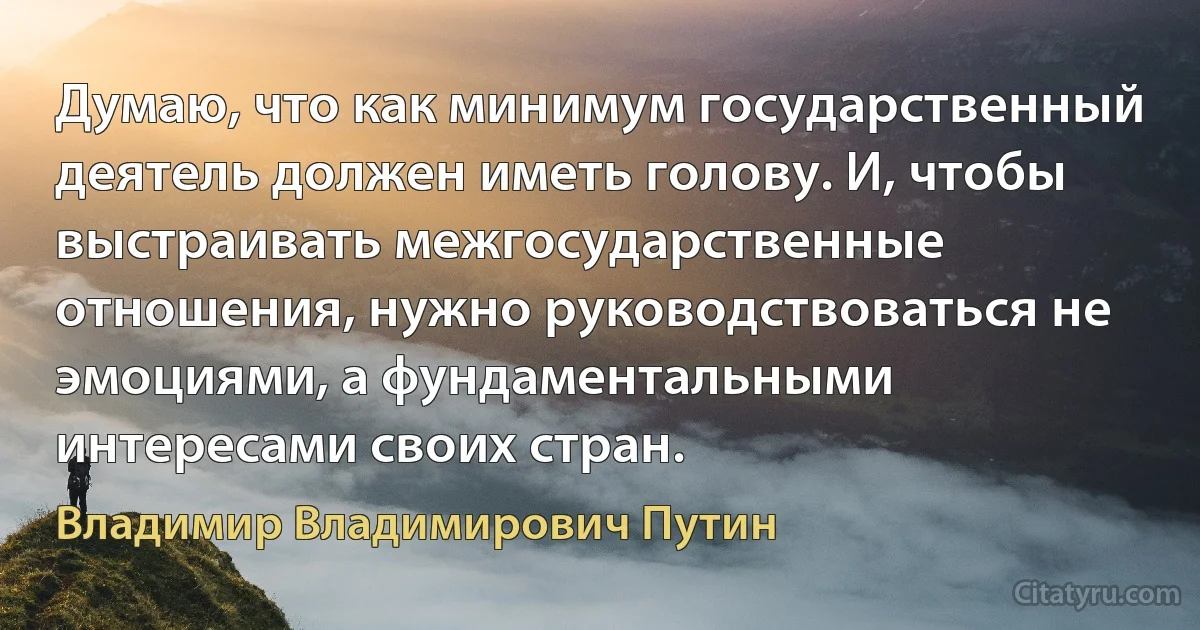 Думаю, что как минимум государственный деятель должен иметь голову. И, чтобы выстраивать межгосударственные отношения, нужно руководствоваться не эмоциями, а фундаментальными интересами своих стран. (Владимир Владимирович Путин)