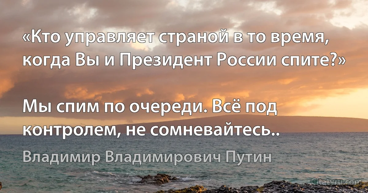 «Кто управляет страной в то время, когда Вы и Президент России спите?»

Мы спим по очереди. Всё под контролем, не сомневайтесь.. (Владимир Владимирович Путин)