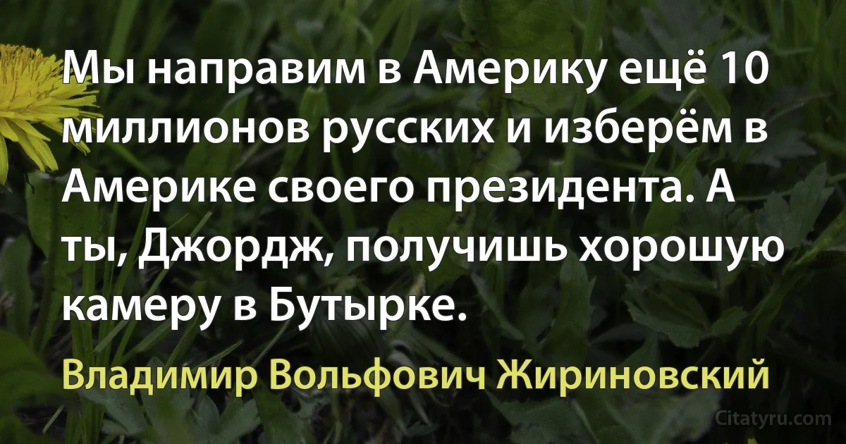 Мы направим в Америку ещё 10 миллионов русских и изберём в Америке своего президента. А ты, Джордж, получишь хорошую камеру в Бутырке. (Владимир Вольфович Жириновский)