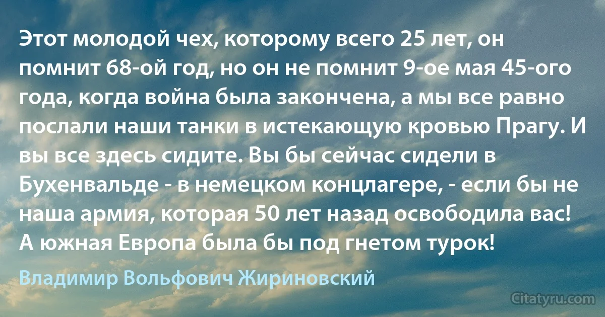 Этот молодой чех, которому всего 25 лет, он помнит 68-ой год, но он не помнит 9-ое мая 45-ого года, когда война была закончена, а мы все равно послали наши танки в истекающую кровью Прагу. И вы все здесь сидите. Вы бы сейчас сидели в Бухенвальде - в немецком концлагере, - если бы не наша армия, которая 50 лет назад освободила вас! А южная Европа была бы под гнетом турок! (Владимир Вольфович Жириновский)