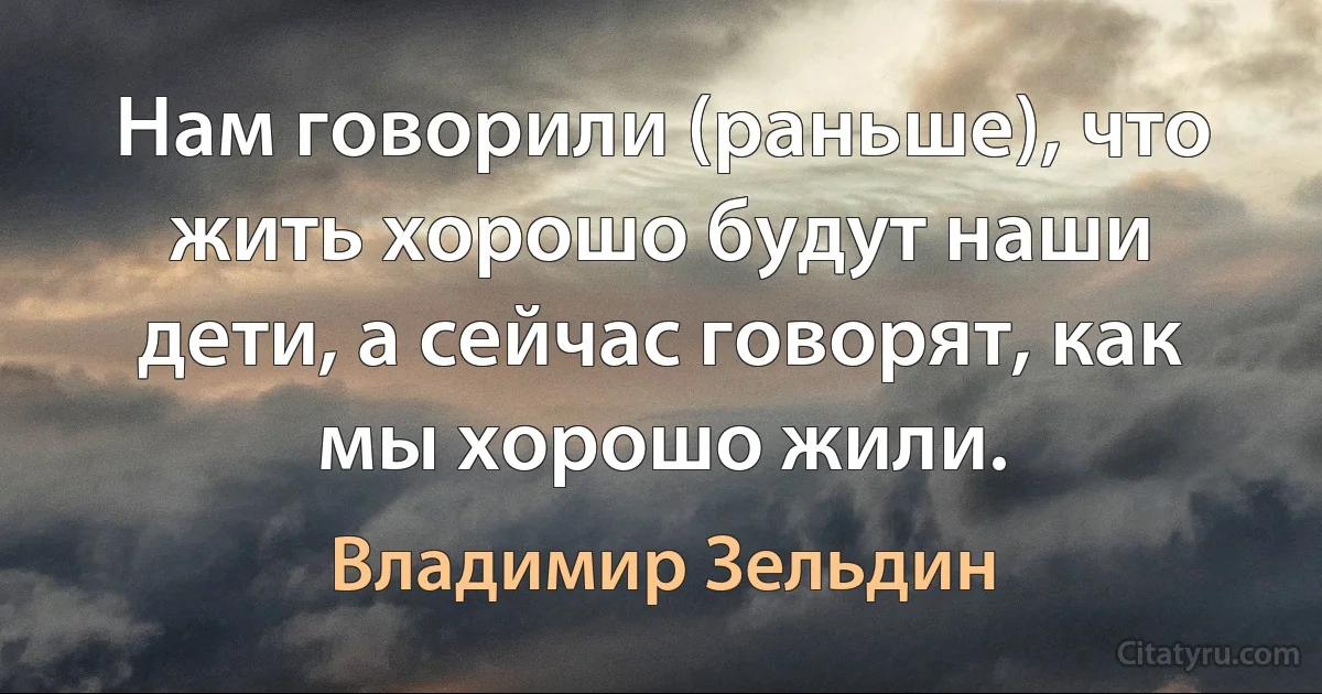 Нам говорили (раньше), что жить хорошо будут наши дети, а сейчас говорят, как мы хорошо жили. (Владимир Зельдин)