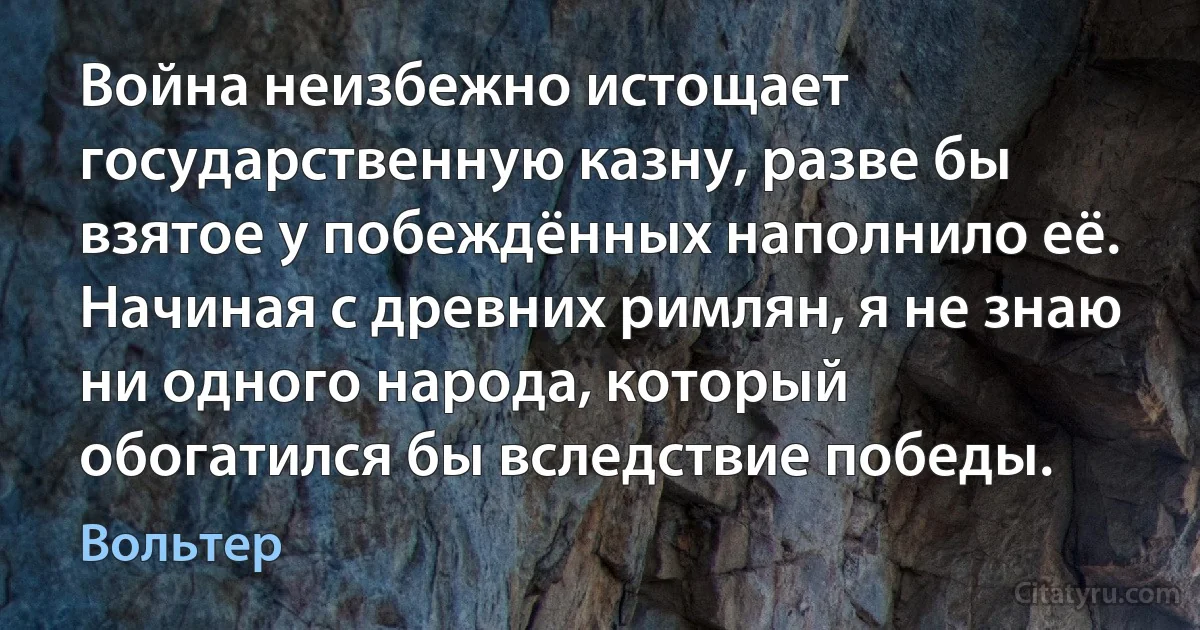 Война неизбежно истощает государственную казну, разве бы взятое у побеждённых наполнило её. Начиная с древних римлян, я не знаю ни одного народа, который обогатился бы вследствие победы. (Вольтер)