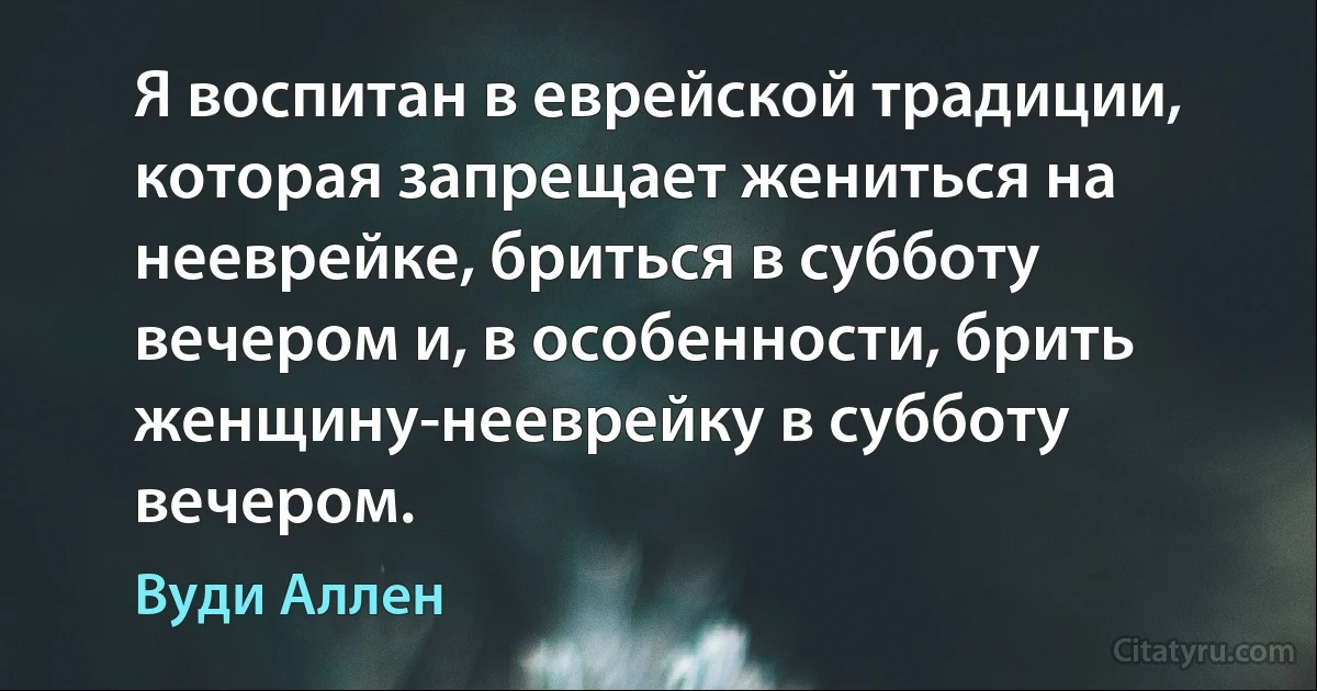 Я воспитан в еврейской традиции, которая запрещает жениться на нееврейке, бриться в субботу вечером и, в особенности, брить женщину-нееврейку в субботу вечером. (Вуди Аллен)