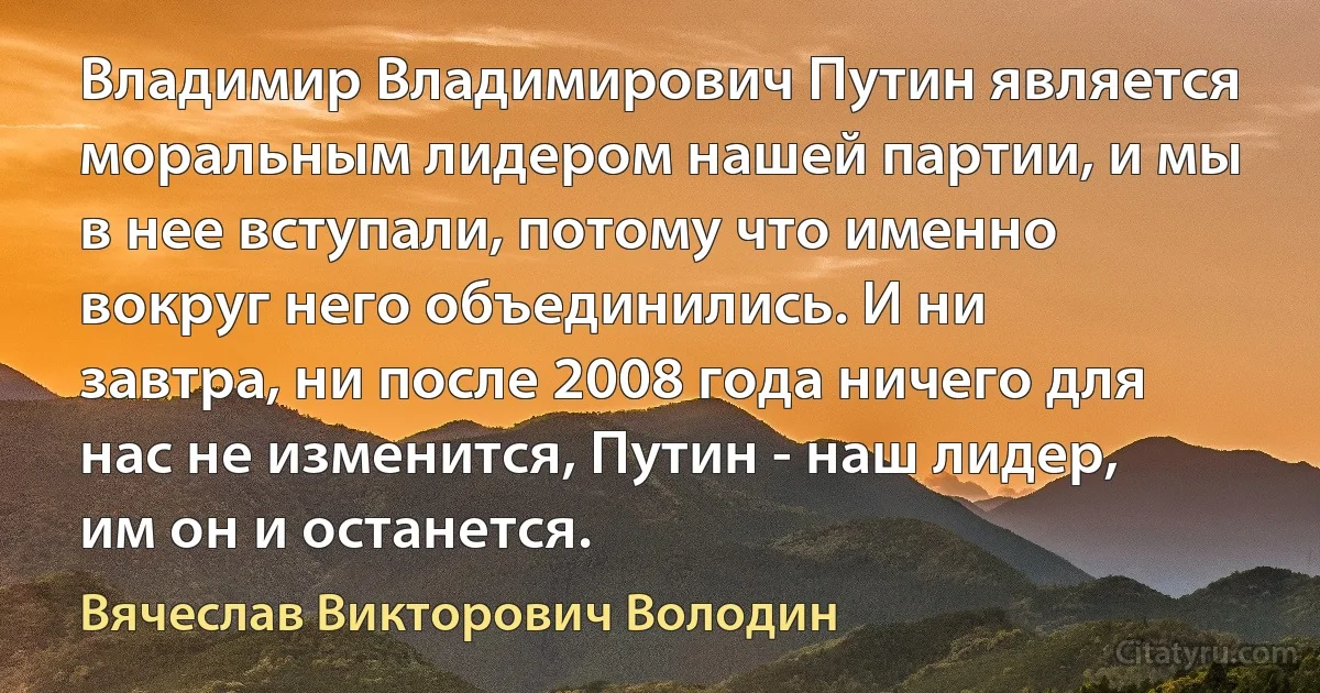 Владимир Владимирович Путин является моральным лидером нашей партии, и мы в нее вступали, потому что именно вокруг него объединились. И ни завтра, ни после 2008 года ничего для нас не изменится, Путин - наш лидер, им он и останется. (Вячеслав Викторович Володин)