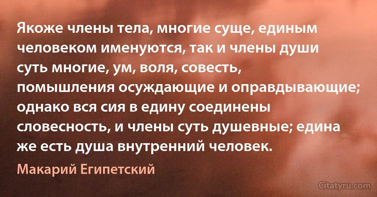 Якоже члены тела, многие суще, единым человеком именуются, так и члены души суть многие, ум, воля, совесть, помышления осуждающие и оправдывающие; однако вся сия в едину соединены словесность, и члены суть душевные; едина же есть душа внутренний человек. (Макарий Египетский)