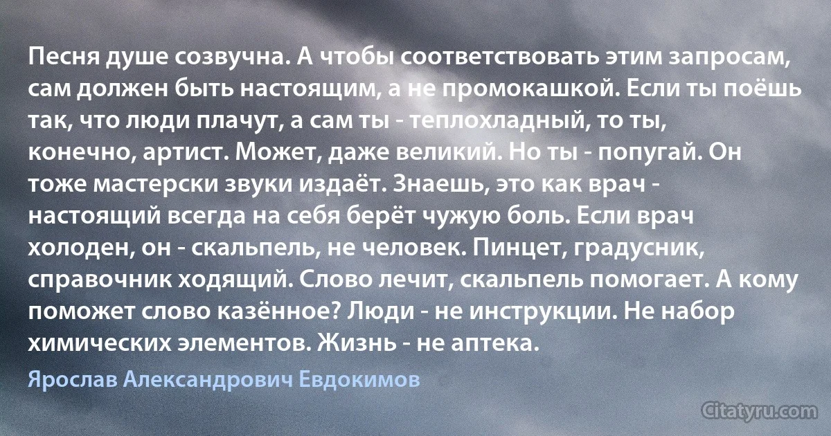 Песня душе созвучна. А чтобы соответствовать этим запросам, сам должен быть настоящим, а не промокашкой. Если ты поёшь так, что люди плачут, а сам ты - теплохладный, то ты, конечно, артист. Может, даже великий. Но ты - попугай. Он тоже мастерски звуки издаёт. Знаешь, это как врач - настоящий всегда на себя берёт чужую боль. Если врач холоден, он - скальпель, не человек. Пинцет, градусник, справочник ходящий. Слово лечит, скальпель помогает. А кому поможет слово казённое? Люди - не инструкции. Не набор химических элементов. Жизнь - не аптека. (Ярослав Александрович Евдокимов)