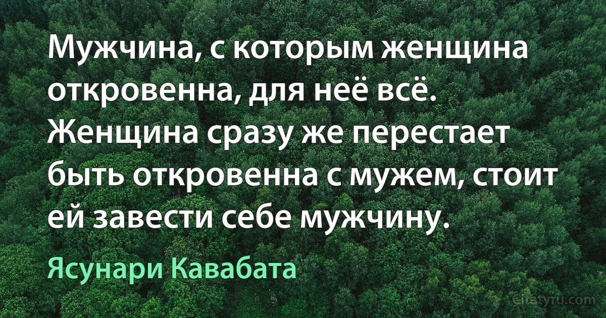 Мужчина, с которым женщина откровенна, для неё всё. Женщина сразу же перестает быть откровенна с мужем, стоит ей завести себе мужчину. (Ясунари Кавабата)