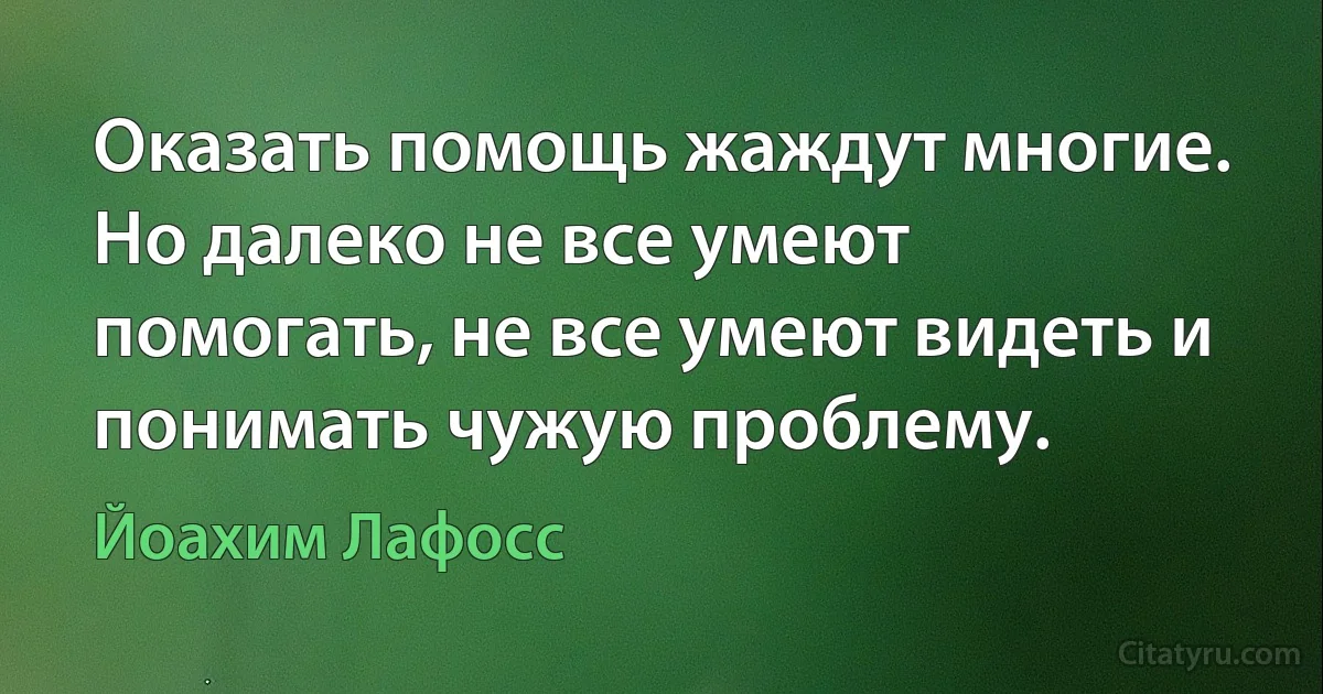 Оказать помощь жаждут многие. Но далеко не все умеют помогать, не все умеют видеть и понимать чужую проблему. (Йоахим Лафосс)