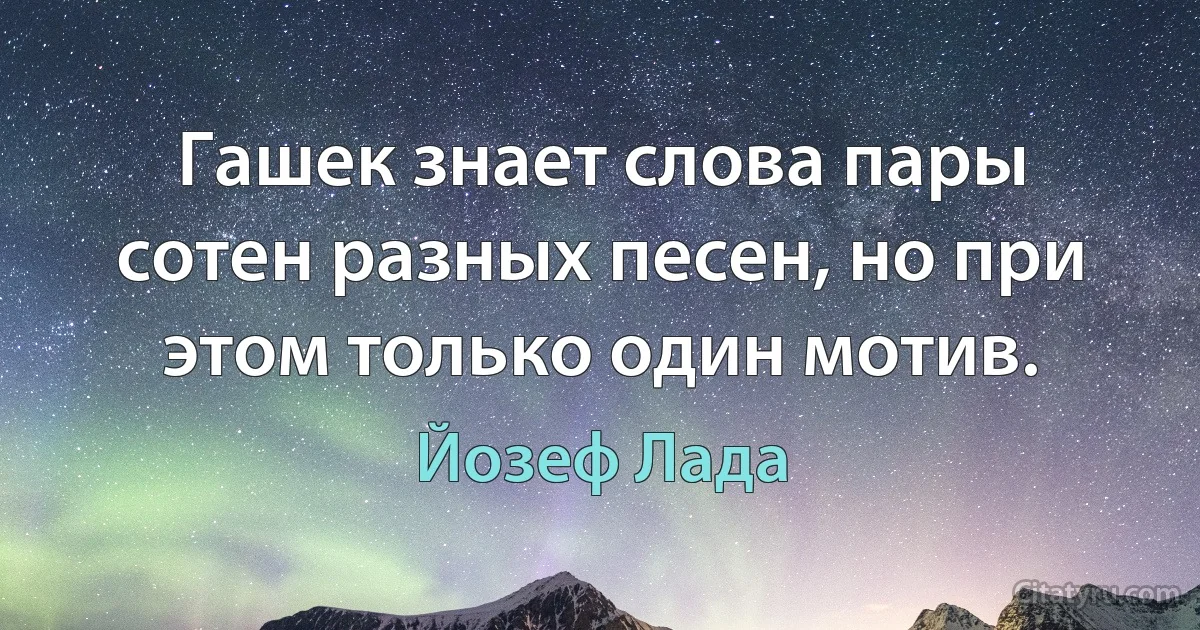 Гашек знает слова пары сотен разных песен, но при этом только один мотив. (Йозеф Лада)