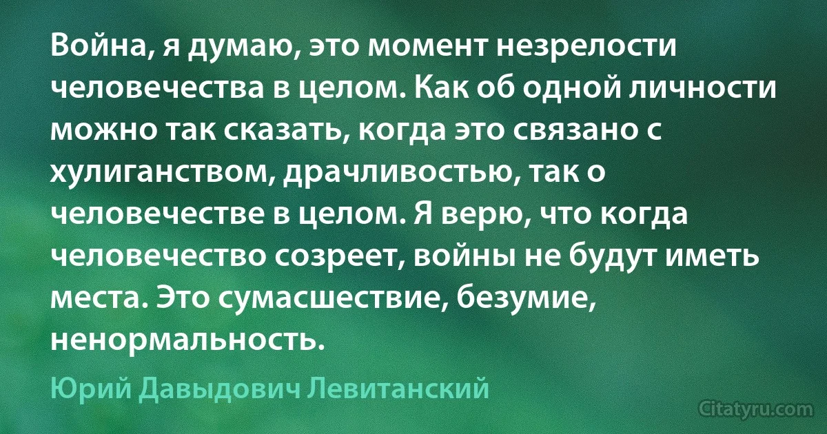 Война, я думаю, это момент незрелости человечества в целом. Как об одной личности можно так сказать, когда это связано с хулиганством, драчливостью, так о человечестве в целом. Я верю, что когда человечество созреет, войны не будут иметь места. Это сумасшествие, безумие, ненормальность. (Юрий Давыдович Левитанский)