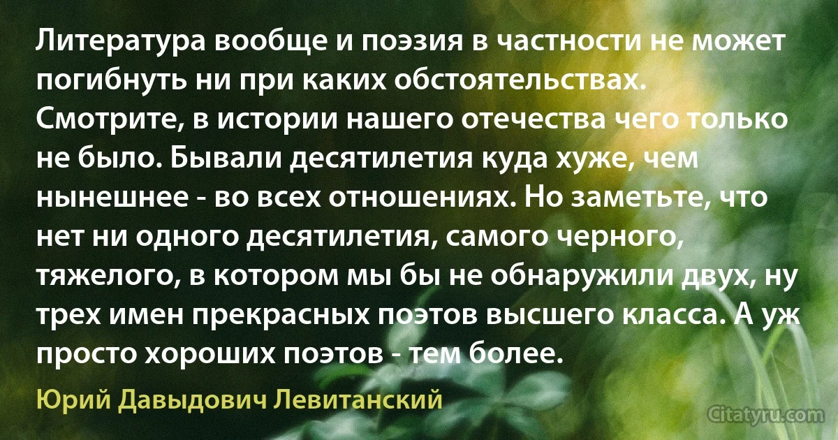 Литература вообще и поэзия в частности не может погибнуть ни при каких обстоятельствах. Смотрите, в истории нашего отечества чего только не было. Бывали десятилетия куда хуже, чем нынешнее - во всех отношениях. Но заметьте, что нет ни одного десятилетия, самого черного, тяжелого, в котором мы бы не обнаружили двух, ну трех имен прекрасных поэтов высшего класса. А уж просто хороших поэтов - тем более. (Юрий Давыдович Левитанский)